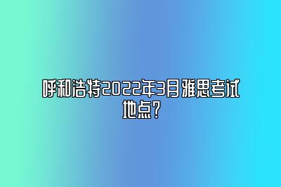 呼和浩特2022年3月雅思考试地点？