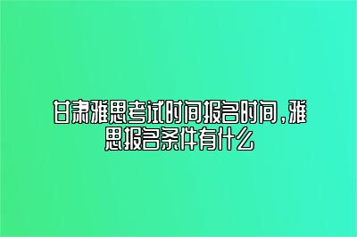 甘肃雅思考试时间报名时间，雅思报名条件有什么