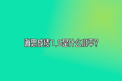 雅思成绩7.5是什么水平？