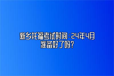 新乡托福考试时间：24年4月准备好了吗？