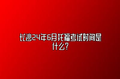 长沙24年6月托福考试时间是什么？