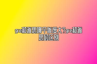 gre和雅思哪个难度大？gre和雅思的区别