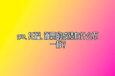 gre、托福、雅思的成绩有什么不一样？