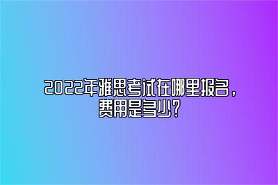 2022年雅思考试在哪里报名，费用是多少？