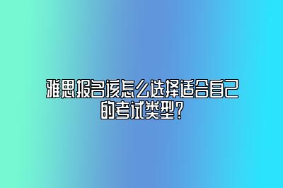 雅思报名该怎么选择适合自己的考试类型？