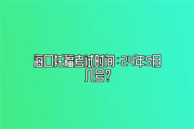 海口托福考试时间：24年5月几号？