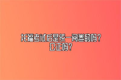 托福考试后是统一阅卷的吗？公正吗？