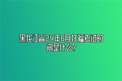黑龙江省24年6月托福考试时间是什么？
