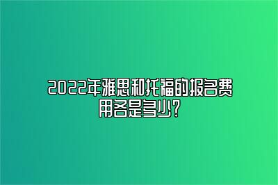 2022年雅思和托福的报名费用各是多少？