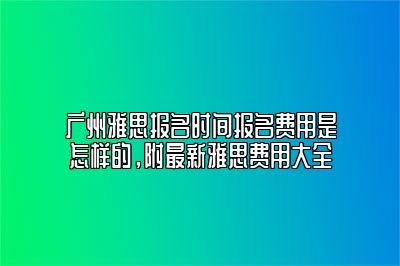 广州雅思报名时间报名费用是怎样的，附最新雅思费用大全