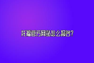 托福官方网站怎么报名？