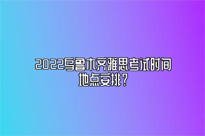 2022乌鲁木齐雅思考试时间地点安排？