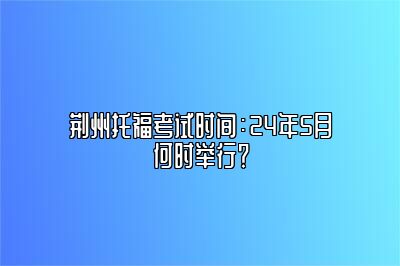 荆州托福考试时间：24年5月何时举行？