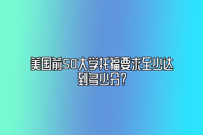 美国前50大学托福要求至少达到多少分？