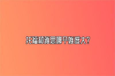 托福和雅思哪个难度大？