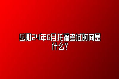 岳阳24年6月托福考试时间是什么？