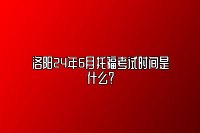 洛阳24年6月托福考试时间是什么？