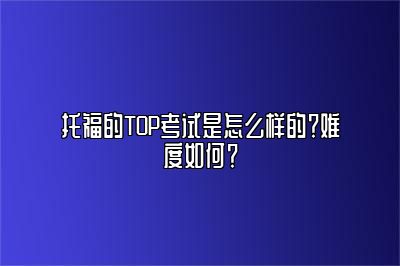 托福的TOP考试是怎么样的？难度如何？