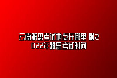 云南雅思考试地点在哪里 附2022年雅思考试时间