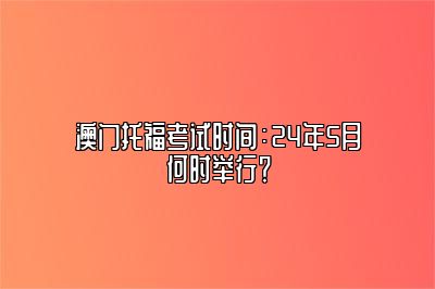 澳门托福考试时间：24年5月何时举行？