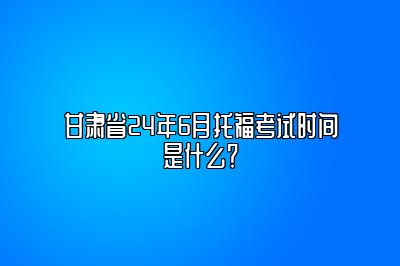 甘肃省24年6月托福考试时间是什么？