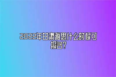 2022年甘肃雅思什么时候可报名？