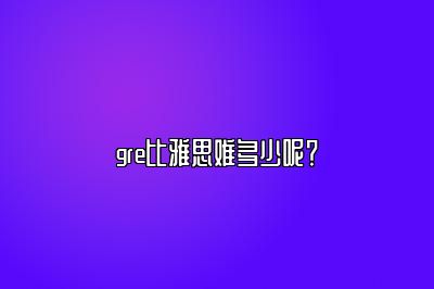 gre比雅思难多少呢？