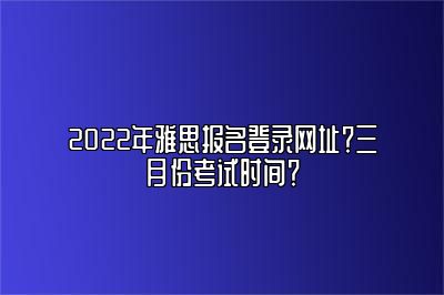 2022年雅思报名登录网址？三月份考试时间？