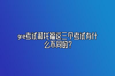 gre考试和托福这三个考试有什么不同的？