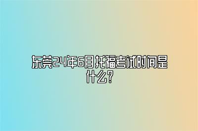 东莞24年6月托福考试时间是什么？