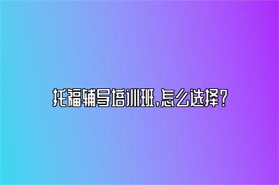 托福辅导培训班,怎么选择？