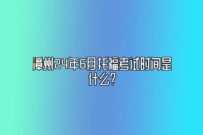 漳州24年6月托福考试时间是什么？