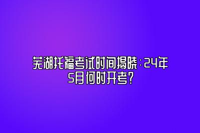 芜湖托福考试时间揭晓：24年5月何时开考？