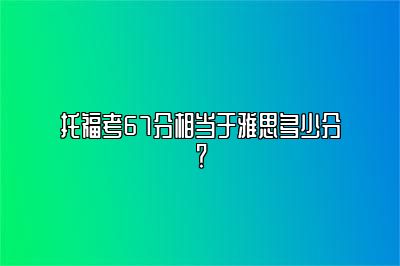 托福考67分相当于雅思多少分？