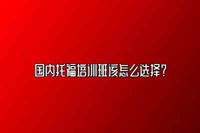 国内托福培训班该怎么选择？