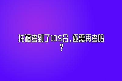 托福考到了105分，还需再考吗？