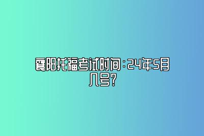 襄阳托福考试时间：24年5月几号？