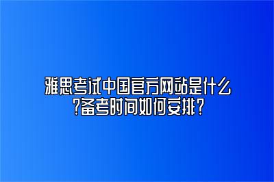 雅思考试中国官方网站是什么？备考时间如何安排？