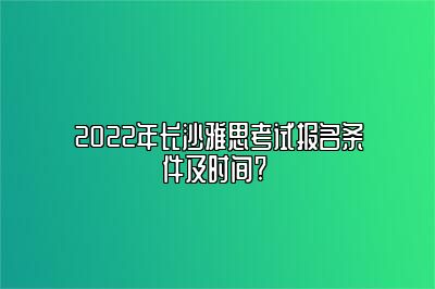 2022年长沙雅思考试报名条件及时间? 