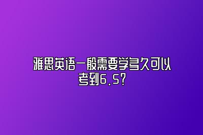 雅思英语一般需要学多久可以考到6.5？