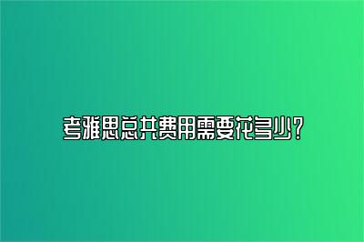 考雅思总共费用需要花多少？