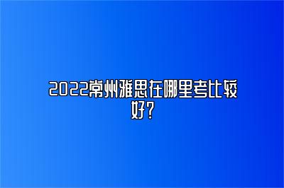 2022常州雅思在哪里考比较好？