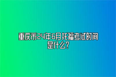 重庆市24年6月托福考试时间是什么？