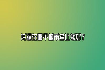 托福在哪个城市考比较好？