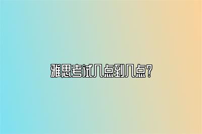 雅思考试几点到几点？