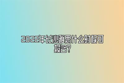 2022年长沙雅思什么时候可报名？