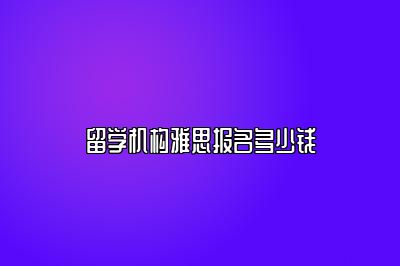 留学机构雅思报名多少钱