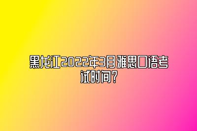 黑龙江2022年3月雅思口语考试时间？