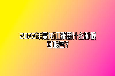 2022年黑龙江雅思什么时候可报名？