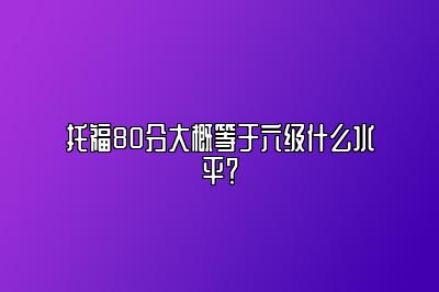 托福80分大概等于六级什么水平？